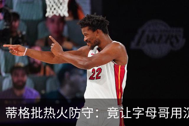 蒂格批热火防守：竟让字母哥用沉退防守